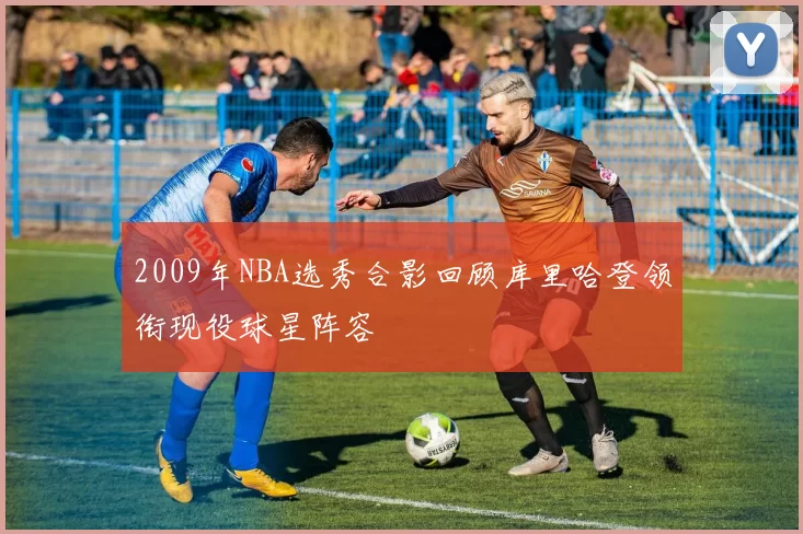 2009年NBA选秀合影回顾库里哈登领衔现役球星阵容