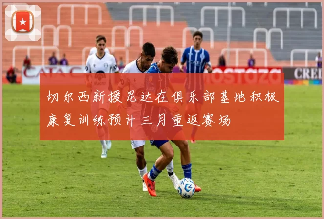 切尔西新援昆达在俱乐部基地积极康复训练预计三月重返赛场