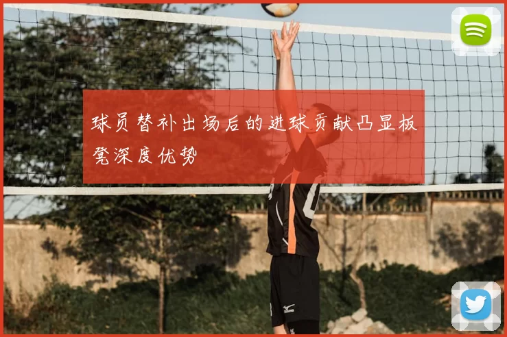 球员替补出场后的进球贡献凸显板凳深度优势