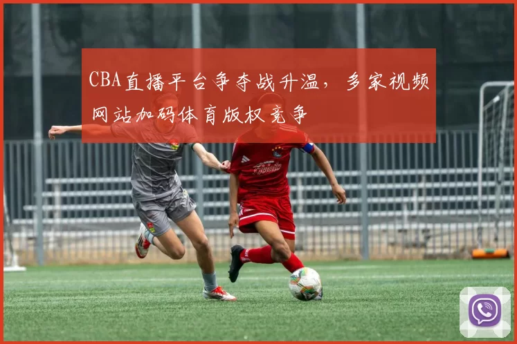 CBA直播平台争夺战升温，多家视频网站加码体育版权竞争