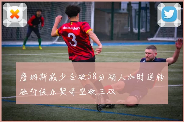 詹姆斯威少合砍58分湖人加时逆转独行侠东契奇空砍三双