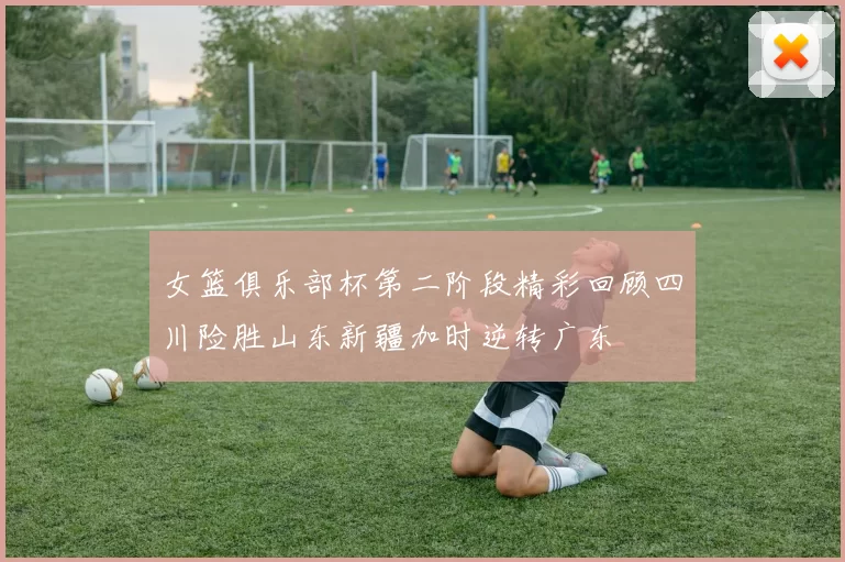 女篮俱乐部杯第二阶段精彩回顾四川险胜山东新疆加时逆转广东