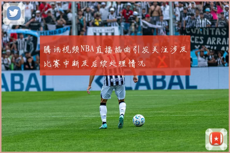 腾讯视频NBA直播插曲引发关注涉及比赛中断及后续处理情况