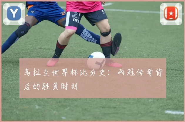 乌拉圭世界杯比分史:两冠传奇背后的胜负时刻