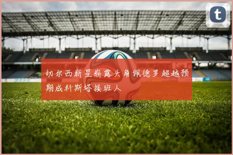 切尔西新星崭露头角佩德罗超越预期成科斯塔接班人