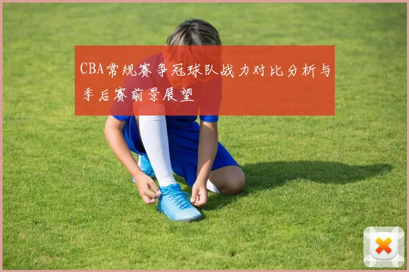 CBA常规赛争冠球队战力对比分析与季后赛前景展望