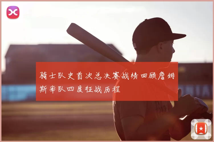骑士队史首次总决赛战绩回顾詹姆斯率队四度征战历程