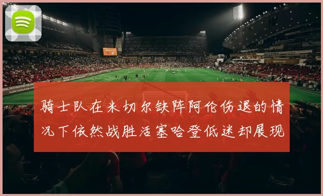 骑士队在米切尔缺阵阿伦伤退的情况下依然战胜活塞哈登低迷却展现季后赛实力