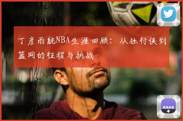 丁彦雨航NBA生涯回顾：从独行侠到篮网的征程与挑战