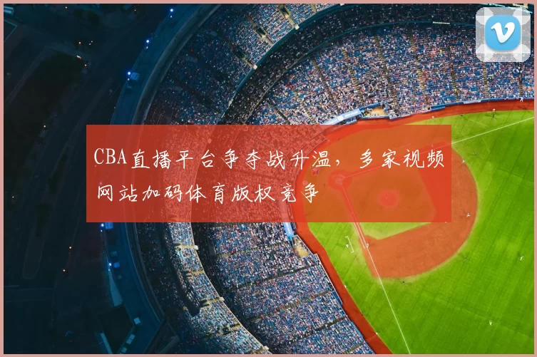CBA直播平台争夺战升温，多家视频网站加码体育版权竞争