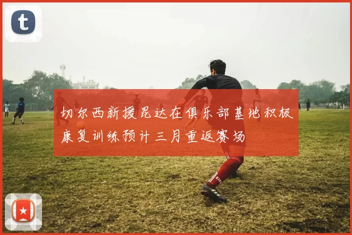 切尔西新援昆达在俱乐部基地积极康复训练预计三月重返赛场