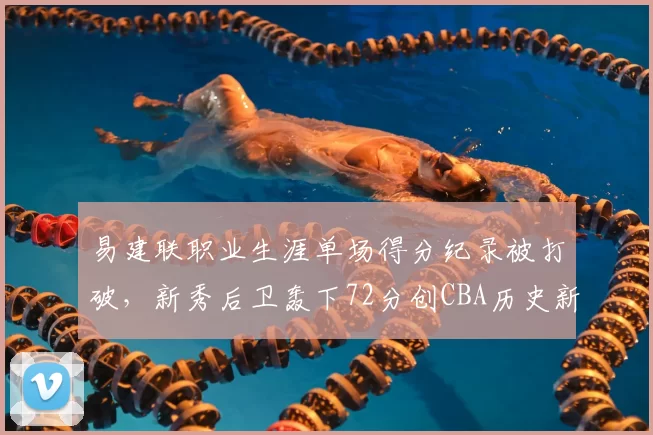 易建联职业生涯单场得分纪录被打破,新秀后卫轰下72分创CBA历史新高