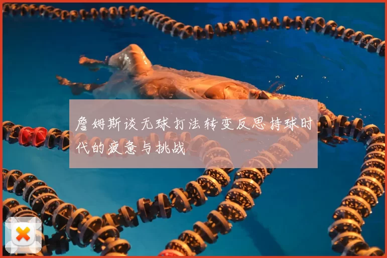 詹姆斯谈无球打法转变反思持球时代的疲惫与挑战