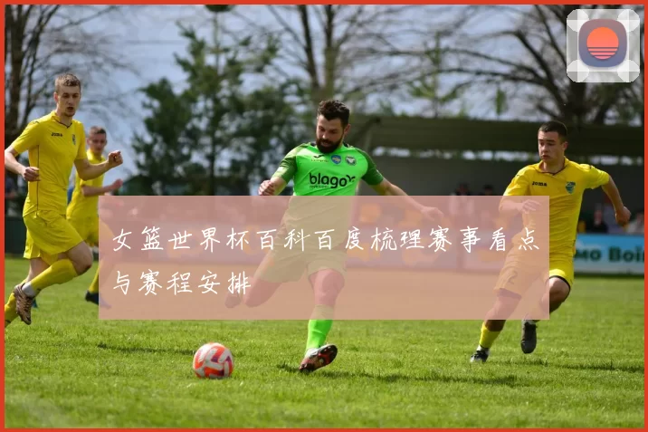 女篮世界杯百科百度梳理赛事看点与赛程安排