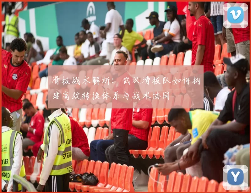 滑板战术解析:武汉滑板队如何构建高效转换体系与战术协同
