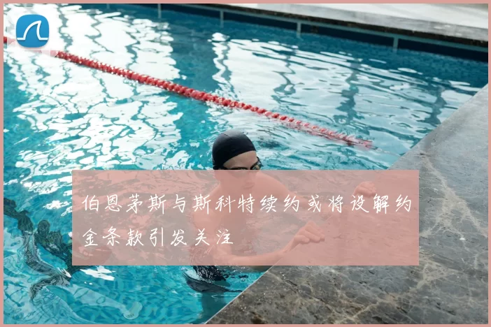伯恩茅斯与斯科特续约或将设解约金条款引发关注