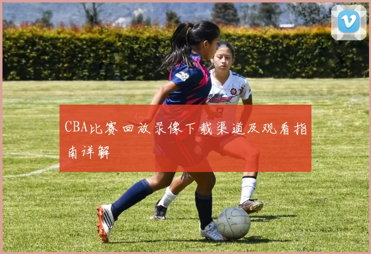 CBA比赛回放录像下载渠道及观看指南详解