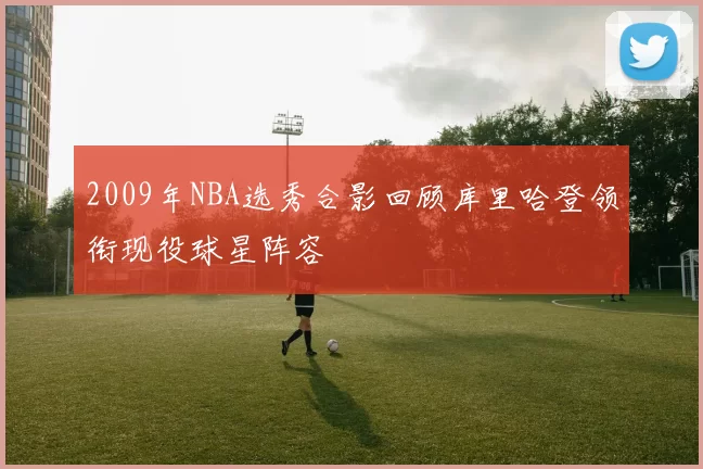 2009年NBA选秀合影回顾库里哈登领衔现役球星阵容