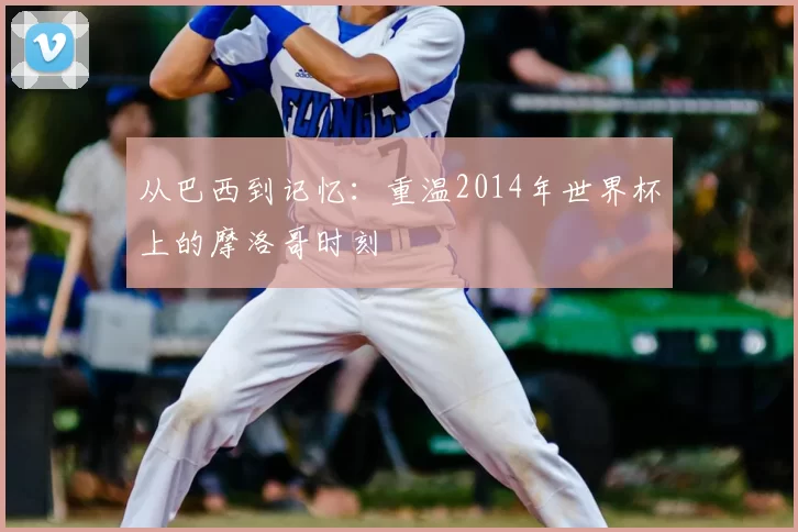 从巴西到记忆:重温2014年世界杯上的摩洛哥时刻