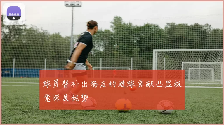球员替补出场后的进球贡献凸显板凳深度优势