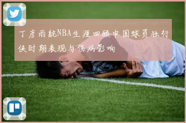 丁彦雨航NBA生涯回顾中国球员独行侠时期表现与伤病影响