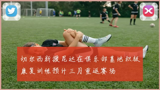 切尔西新援昆达在俱乐部基地积极康复训练预计三月重返赛场