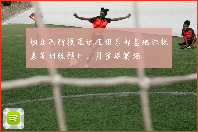 切尔西新援昆达在俱乐部基地积极康复训练预计三月重返赛场