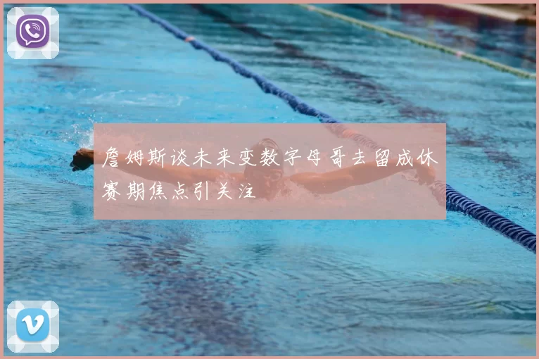 詹姆斯谈未来变数字母哥去留成休赛期焦点引关注