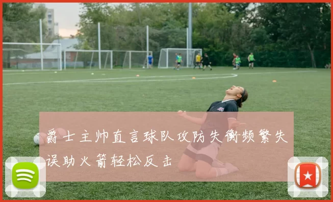 爵士主帅直言球队攻防失衡频繁失误助火箭轻松反击