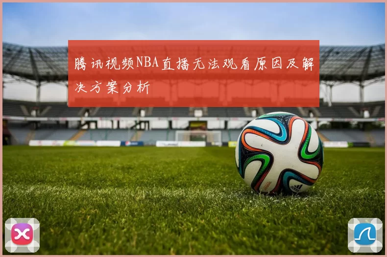 腾讯视频NBA直播无法观看原因及解决方案分析
