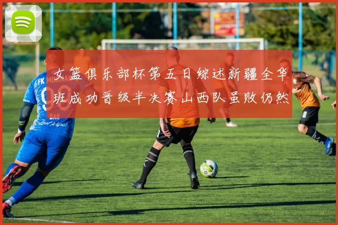 女篮俱乐部杯第五日综述新疆全华班成功晋级半决赛山西队虽败仍然晋级