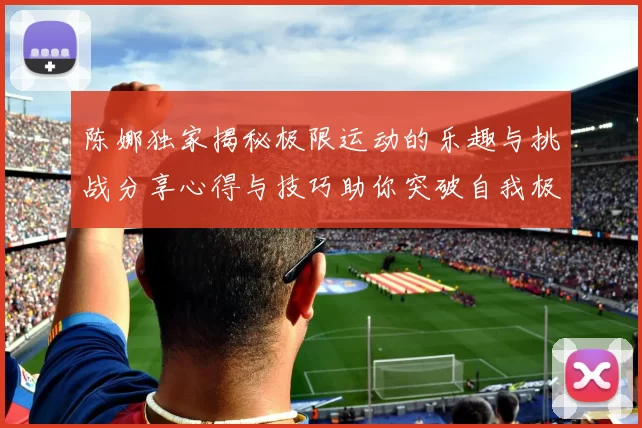 陈娜独家揭秘极限运动的乐趣与挑战分享心得与技巧助你突破自我极限