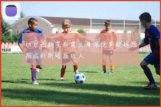 切尔西新星崭露头角佩德罗超越预期成科斯塔接班人