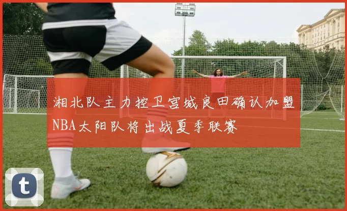 湘北队主力控卫宫城良田确认加盟NBA太阳队将出战夏季联赛