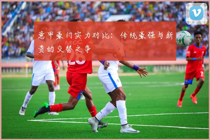 意甲豪门实力对比：传统豪强与新贵的交替之争