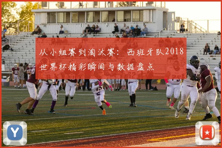 从小组赛到淘汰赛:西班牙队2018世界杯精彩瞬间与数据盘点