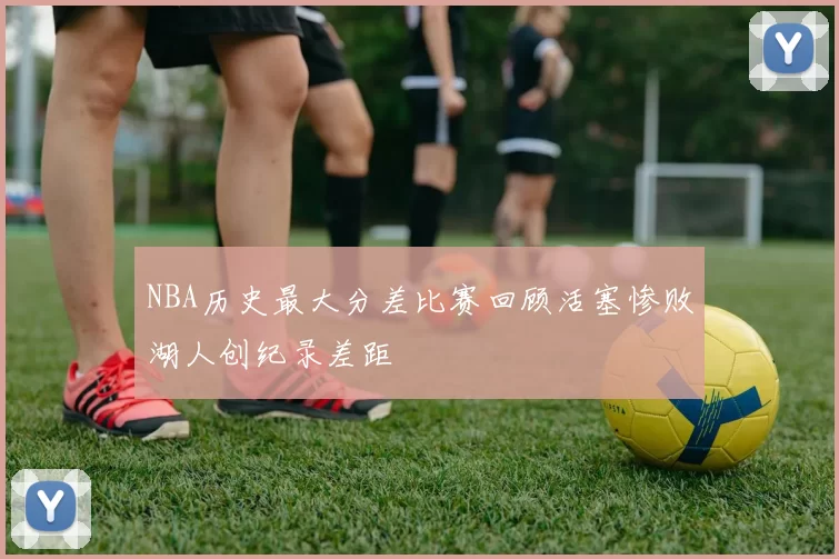 NBA历史最大分差比赛回顾活塞惨败湖人创纪录差距
