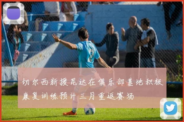 切尔西新援昆达在俱乐部基地积极康复训练预计三月重返赛场