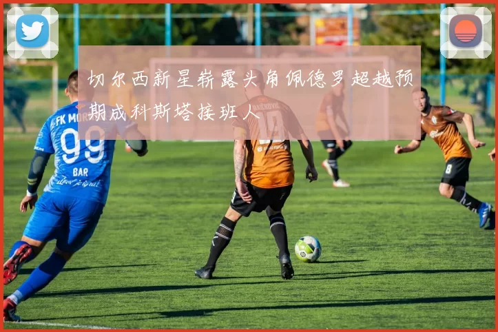 切尔西新星崭露头角佩德罗超越预期成科斯塔接班人