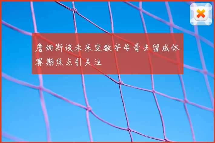 詹姆斯谈未来变数字母哥去留成休赛期焦点引关注