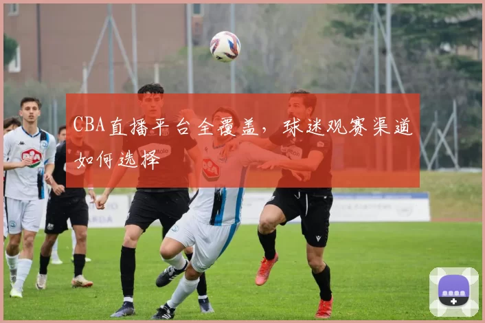 CBA直播平台全覆盖，球迷观赛渠道如何选择