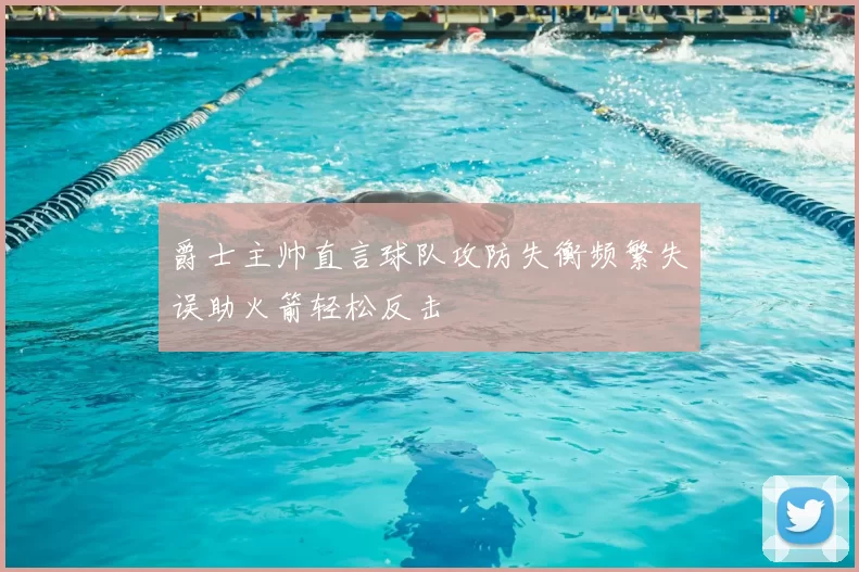 爵士主帅直言球队攻防失衡频繁失误助火箭轻松反击