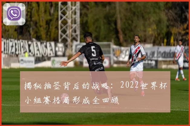 揭秘抽签背后的战略：2022世界杯小组赛格局形成全回顾