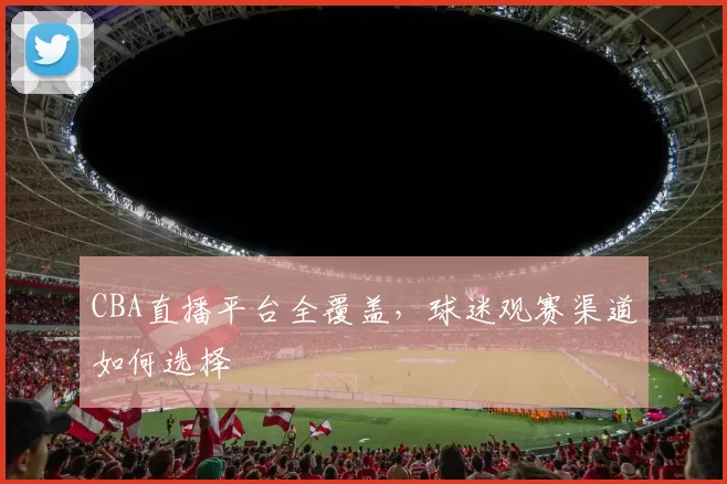 CBA直播平台全覆盖,球迷观赛渠道如何选择
