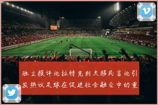 独立报评论拉特克利夫移民言论引发热议足球在促进社会融合中的重要作用