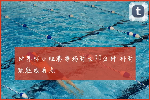 世界杯小组赛每场时长90分钟 补时致胜成看点