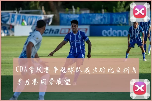 CBA常规赛争冠球队战力对比分析与季后赛前景展望