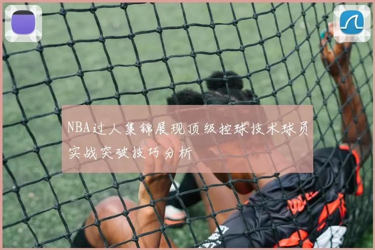 NBA过人集锦展现顶级控球技术球员实战突破技巧分析