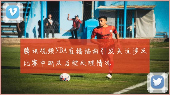 腾讯视频NBA直播插曲引发关注涉及比赛中断及后续处理情况