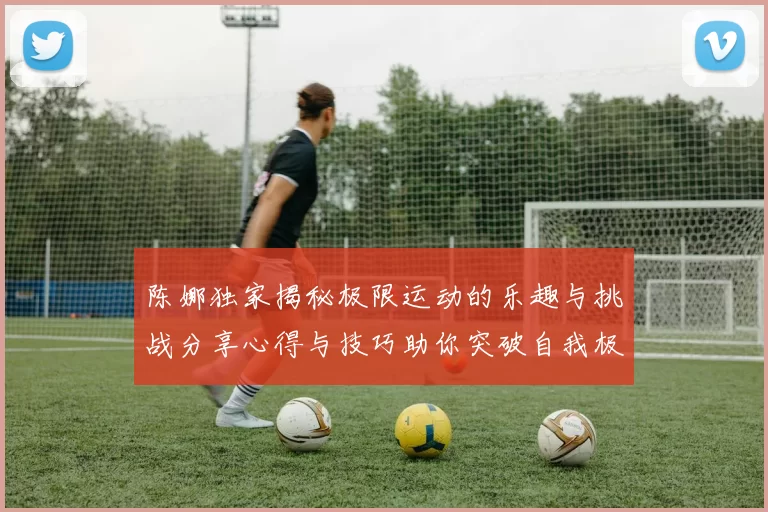 陈娜独家揭秘极限运动的乐趣与挑战分享心得与技巧助你突破自我极限